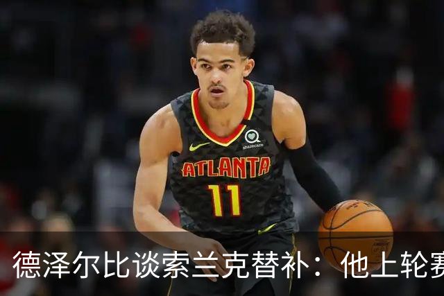 德泽尔比谈索兰克替补：他上轮赛后感到疲劳，但比赛有90分钟