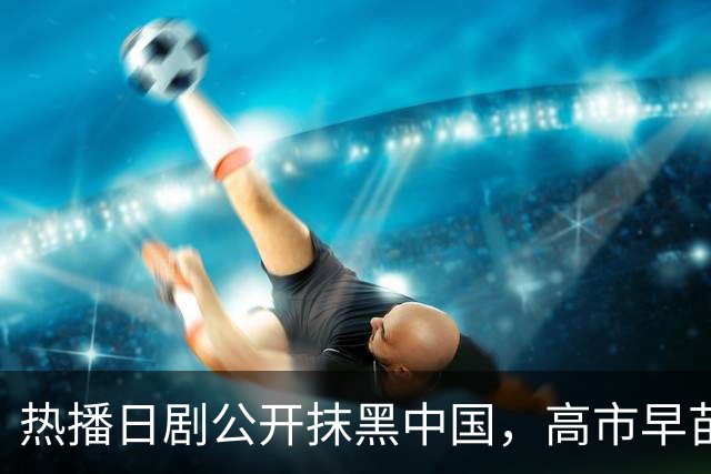 热播日剧公开抹黑中国，高市早苗点名要看：把中国人拍成施暴者，设计中方人员对日本情报人员实施切指、刺穿腹部情节