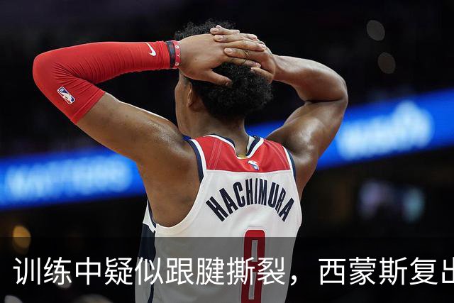训练中疑似跟腱撕裂，西蒙斯复出计划恐再落空