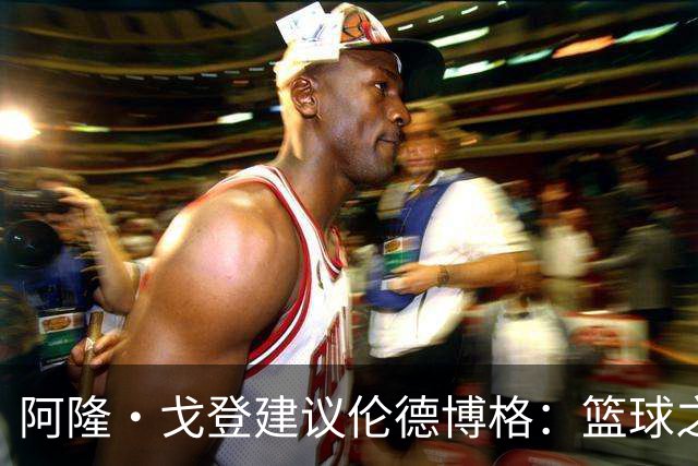 阿隆·戈登建议伦德博格：篮球之外要有爱好 别把输球情绪带回家