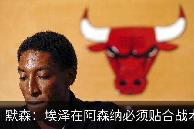 默森：埃泽在阿森纳必须贴合战术，不能只顾着自己踢得舒服